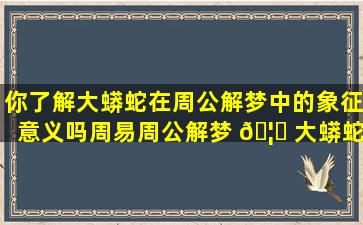 你了解大蟒蛇在周公解梦中的象征意义吗周易周公解梦 🦟 大蟒蛇在 🌹 线测算网站告诉你